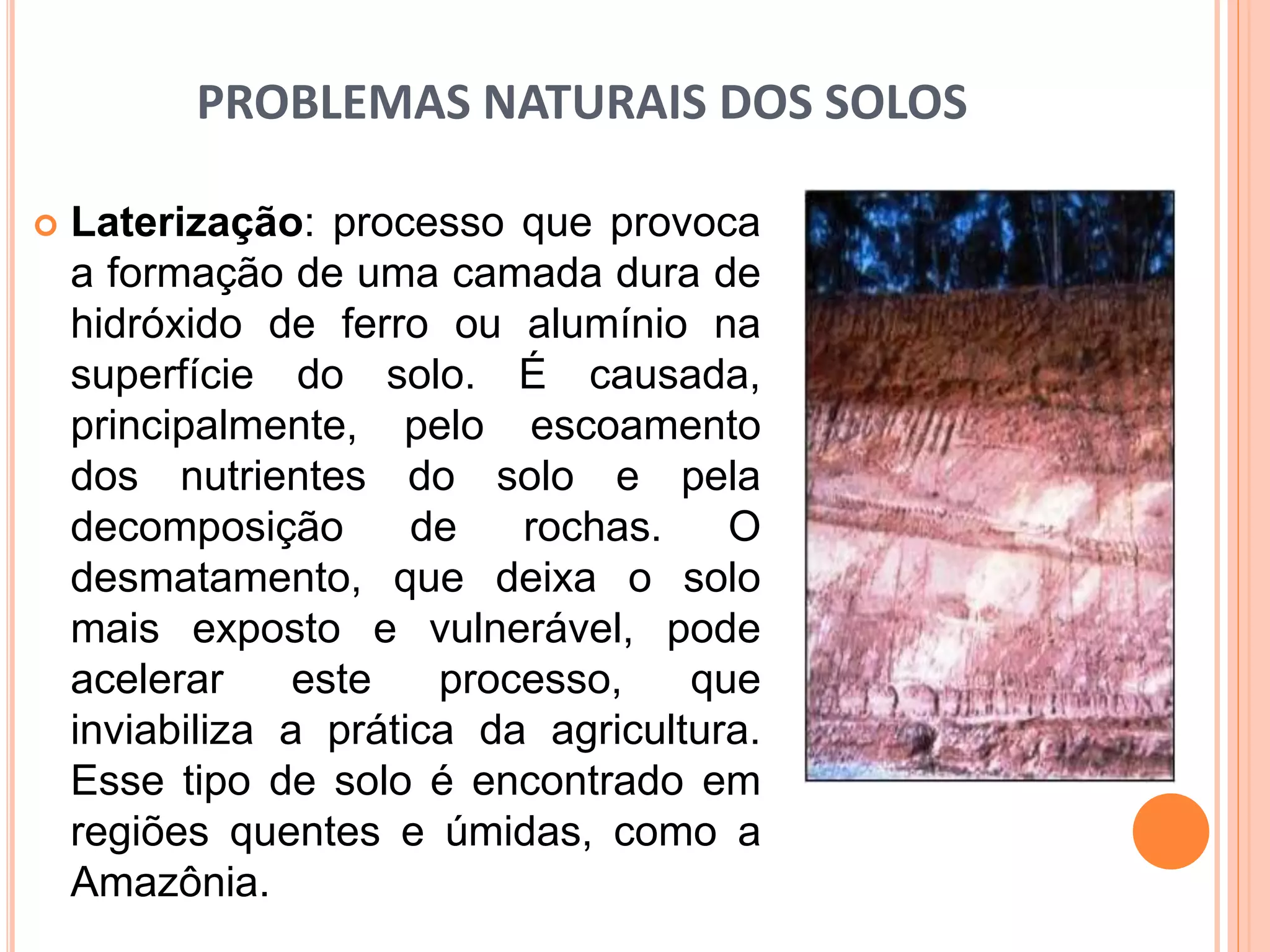 PROBLEMAS NATURAIS DOS SOLOS
 Laterização: processo que provoca
a formação de uma camada dura de
hidróxido de ferro ou alumínio na
superfície do solo. É causada,
principalmente, pelo escoamento
dos nutrientes do solo e pela
decomposição de rochas. O
desmatamento, que deixa o solo
mais exposto e vulnerável, pode
acelerar este processo, que
inviabiliza a prática da agricultura.
Esse tipo de solo é encontrado em
regiões quentes e úmidas, como a
Amazônia.
 