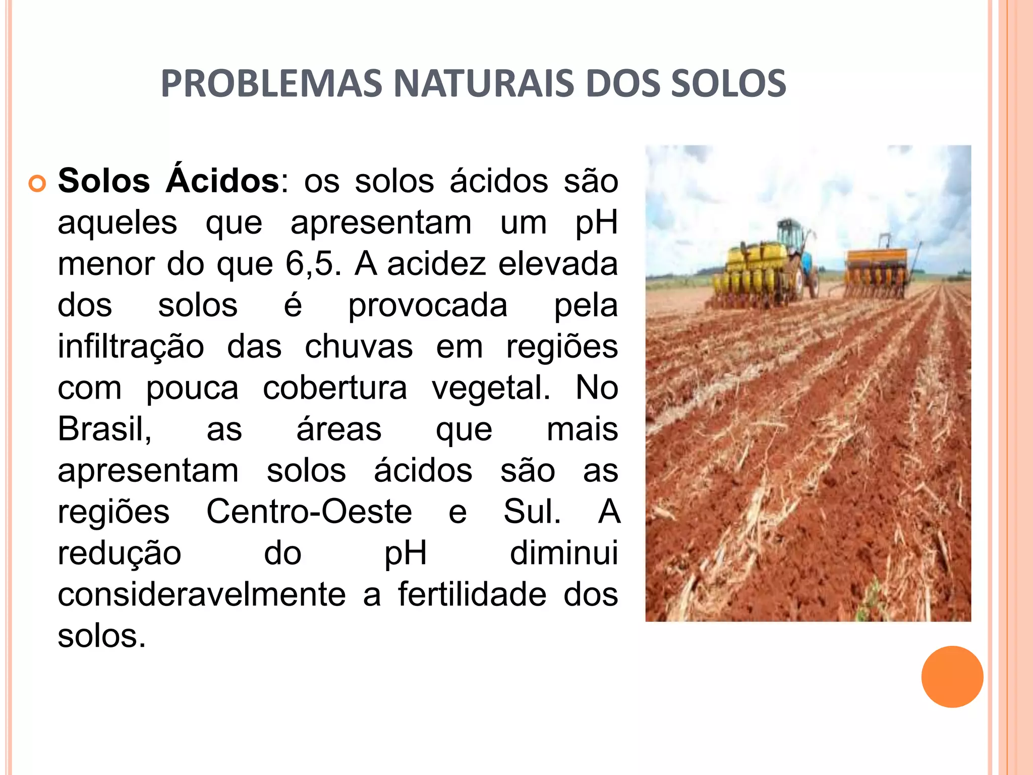 PROBLEMAS NATURAIS DOS SOLOS
 Solos Ácidos: os solos ácidos são
aqueles que apresentam um pH
menor do que 6,5. A acidez elevada
dos solos é provocada pela
infiltração das chuvas em regiões
com pouca cobertura vegetal. No
Brasil, as áreas que mais
apresentam solos ácidos são as
regiões Centro-Oeste e Sul. A
redução do pH diminui
consideravelmente a fertilidade dos
solos.
 