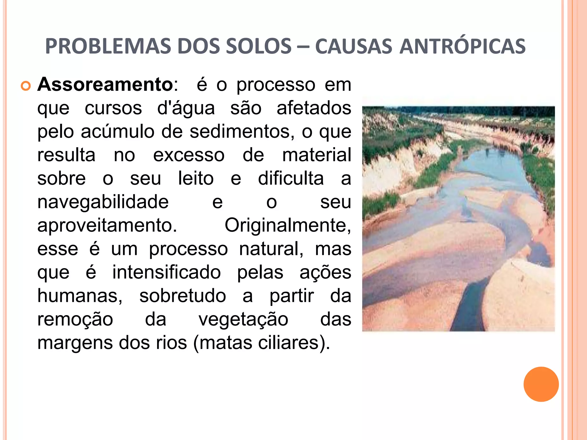 PROBLEMAS DOS SOLOS – CAUSAS ANTRÓPICAS
 Assoreamento: é o processo em
que cursos d'água são afetados
pelo acúmulo de sedimentos, o que
resulta no excesso de material
sobre o seu leito e dificulta a
navegabilidade e o seu
aproveitamento. Originalmente,
esse é um processo natural, mas
que é intensificado pelas ações
humanas, sobretudo a partir da
remoção da vegetação das
margens dos rios (matas ciliares).
 