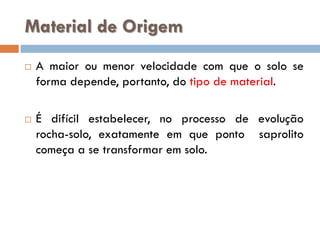 Material de Origem




A maior ou menor velocidade com que o solo se
forma depende, portanto, do tipo de material.
É difícil estabelecer, no processo de evolução
rocha-solo, exatamente em que ponto saprolito
começa a se transformar em solo.

 