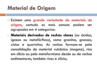 Material de Origem


•

Existem uma grande variedade de materiais de
origem, contudo os mais comuns podem ser
agrupados em 4 categorias:
Materiais derivados de rochas claras (ou ácidas,
ígneas ou metafórficas), como granitos, gnasses,
xistos e quartzitos. As rochas formam-se pela
consolidação de material vulcânico (magma), rico
em silício ou pelo metaformismo desde ou de rochas
sedimentares, também ricas e silício;

 