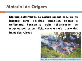 Material de Origem
•

Materiais derivados de rochas ígneas escuras (ou
básicas) como basaltos, diabásios, gabros e
anfibolitos. Formam-se pela solidificação de
magmas pobres em silício, como a maior parte das
lavas dos vulcões

 
