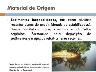 Material de Origem
•

Sedimentos inconsolidados, tais como aluviões
recentes dunas de areais (depois de estabilizadas),
cinzas vulcânicas, loess, coluviões e depósitos
orgânicos. Formam-se pela deposição de
sedimentos em épocas relativamente recentes.

Exemplo de sedimentos inconsolidados nos
quais os solos iniciam seu desenvolvimento.
Aluvião do rio Paraguai.

 