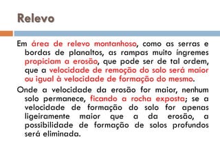 Relevo
Em área de relevo montanhoso, como as serras e
bordas de planaltos, as rampas muito íngremes
propiciam a erosão, que pode ser de tal ordem,
que a velocidade de remoção do solo será maior
ou igual à velocidade de formação do mesmo.
Onde a velocidade da erosão for maior, nenhum
solo permanece, ficando a rocha exposta; se a
velocidade de formação do solo for apenas
ligeiramente maior que a da erosão, a
possibilidade de formação de solos profundos
será eliminada.

 