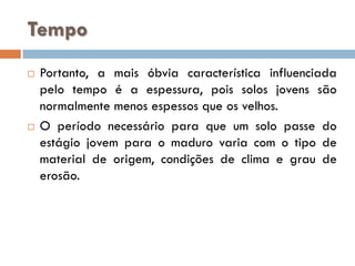 Tempo




Portanto, a mais óbvia característica influenciada
pelo tempo é a espessura, pois solos jovens são
normalmente menos espessos que os velhos.
O período necessário para que um solo passe do
estágio jovem para o maduro varia com o tipo de
material de origem, condições de clima e grau de
erosão.

 
