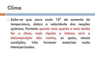 Clima


Sabe-se que, para cada 10° de aumento de
temperatura, dobra a velocidade das reações
químicas. Portanto quanto mais quente e mais úmido
for o clima, mais rápida e intensa será a
decomposição das rochas, as quais, nessas
condições,
irão
fornecer
materiais
muito
intemperizados.

 