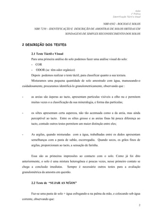 Solos
1 Prática
Identificação Táctil e Visual

NBR 6502 - ROCHAS E SOLOS
NBR 7250 – IDENTIFICAÇÃO E DESCRIÇÃO DE AMOSTRAS DE SOLOS OBTIDAS EM
SONDAGENS DE SIMPLES RECONHECIMENTO DOS SOLOS

2 DESCRIÇÃO DOS TESTES
2.1 Teste Táctil e Visual
Para uma primeira análise do solo podemos fazer uma análise visual do solo:
- COR
-

ODOR (se têm odor orgânico)

Depois podemos realizar o teste táctil, para classificar quanto a sua textura.
Misturamos uma pequena quantidade de solo amostrado com água, manuseando-o
cuidadosamente, procuramos identificá-lo granulometricamente, observando que :

-

as areias são ásperas ao tacto, apresentam partículas visíveis a olho nu e permitem
muitas vezes o a classificação da sua mineralogia, e forma das partículas;

-

os siltes apresentam certa aspereza, não tão acentuada como a da areia, mas ainda
perceptível ao tacto. Entre os siltes grosso e as areias finas há pouca diferença ao
tacto, contudo outros testes permitem um maior distinção entre eles;

-

As argilas, quando misturadas com a água, trabalhadas entre os dedos apresentam
semelhanças com a pasta de sabão, escorregadia. Quando secos, os grãos finos de
argilas, proporcionam ao tacto, a sensação de farinha.

Essa são as primeiras impressões ao contacto com o solo. Como já foi dito
anteriormente, o solo é uma mistura heterogênea e poucas vezes, nesse primeiro contato se
chega a conclusão imediatas.

Sempre é necessário outros testes para a avaliação

granulométrica da amostra em questão.
2.2 Teste de “SUJAR AS MÃOS”

Faz-se uma pasta de solo + água esfregando-a na palma da mão, e colocando sob água
corrente, observando que:
2

 