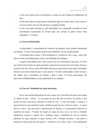 Solos
1 Prática
Identificação Táctil e Visual

-

o solo mais arenoso lava-se facilmente, os grãos de areia limpam-se rapidamente da
mão;

-

O solo mais siltoso só limpa depois de bastante água ter corrido sobre a mão, sendo as
vezes necessário uma leve fricção para a completa retirada;

-

O solo mais argilo distingue-se pela dificuldade de se desprender da palma da mão,
normalmente necessitando de fricção para sair, porque os grãos muitos finos
impregnam – se na pele.

2.3 Teste de Plasticidade

A plasticidade é a propriedade dos materiais de poderem sofrer grandes deformação
sem ruptura. O solo é mais plástico quanto mais trabalhável ele for, quando úmido.
A realização desse ensaio, é feita moldando-se a mistura de solo e água sobre uma
placa de vidro esmerilhada para verificar sua facilidade de moldagem.
A argila é mais plástica que o silte, que por sua vez é mais plástico que areia. Os solos
que contém maior fração de argila permitem o manuseio da amostra por mais tempo, porque a
massa de solo fino oferece maior dificuldade para que as partículas de água sejam eliminadas,
retendo–as por mais tempo do que os solos grossos. No silte a plasticidade é menor do que a
das argilas, pois a facilidades de eliminar a água é maior. As areias praticamente não
apresentam trabalhabilidade, ou seja capacidade de ser moldada.

2.4 Teste da Mobilidade da Água Intersticial

Faz-se uma mistura homogênea de solo e água, até a consistência de pasta, sem chegar
ao estado de lama. Coloca – se essa pasta em uma das mão em forma de concha, e com
auxílio da outra, provoca-se vibrações na pasta de solo. A esse movimento, a reação é o
aparecimento de uma superfície úmida e brilhante, pasta de solo a mão em concha . A seguir
abre-se a mão, o que provocará o aparecimento de fissuras, e o ressecamento aparente da
superfície em pasta. O tempo de reação da massa de solo, isto é, se sob as vibrações
rapidamente assumiu o aspecto liso e brilhante, indica a facilidade do solo de eliminar
partículas de água, enquanto os grãos maiores, sob a vibração assentam, o que indica a
presença de maior parte de solos grossos. Também se ao se abrir a mão, o solo rapidamente
3

 