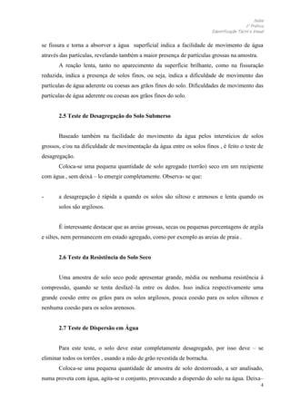 Solos
1 Prática
Identificação Táctil e Visual

se fissura e torna a absorver a água superficial indica a facilidade de movimento de água
através das partículas, revelando também a maior presença de partículas grossas na amostra.
A reação lenta, tanto no aparecimento da superfície brilhante, como na fissuração
reduzida, indica a presença de solos finos, ou seja, indica a dificuldade de movimento das
partículas de água aderente ou coesas aos grãos finos do solo. Dificuldades de movimento das
partículas de água aderente ou coesas aos grãos finos do solo.

2.5 Teste de Desagregação do Solo Submerso

Baseado também na facilidade do movimento da água pelos interstícios de solos
grossos, e/ou na dificuldade de movimentação da água entre os solos finos , é feito o teste de
desagregação.
Coloca-se uma pequena quantidade de solo agregado (torrão) seco em um recipiente
com água , sem deixá – lo emergir completamente. Observa- se que:

-

a desagregação é rápida a quando os solos são siltoso e arenosos e lenta quando os
solos são argilosos.

É interessante destacar que as areias grossas, secas ou pequenas porcentagens de argila
e siltes, nem permanecem em estado agregado, como por exemplo as areias de praia .

2.6 Teste da Resistência do Solo Seco

Uma amostra de solo seco pode apresentar grande, média ou nenhuma resistência à
compressão, quando se tenta desfazê–la entre os dedos. Isso indica respectivamente uma
grande coesão entre os grãos para os solos argilosos, pouca coesão para os solos siltosos e
nenhuma coesão para os solos arenosos.

2.7 Teste de Dispersão em Água
Para este teste, o solo deve estar completamente desagregado, por isso deve – se
eliminar todos os torrões , usando a mão de grão revestida de borracha.
Coloca-se uma pequena quantidade de amostra de solo destorroado, a ser analisado,
numa proveta com água, agita-se o conjunto, provocando a dispersão do solo na água. Deixa–
4

 