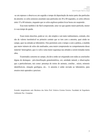 Solos
1 Prática
Identificação Táctil e Visual

-se em repouso e observa-se em seguida o tempo de depositação da maior parte das partículas
da amostra: os solos arenosos assentam suas partículas em 30 a 60 segundos, os solos siltosos
entre 15 a 60 minutos, enquanto que os solos argilosos podem levar horas em suspensão .
Esse teste também é de fácil compreensão, uma vez que quanto maior partícula, menor
é o seu tempo de queda.

Esses testes descritos, pode-se ver, são simples e um tanto rudimentares, contudo, eles
são de valores inestimável no primeiro contato que se tem com a amostra, quer ainda no
campo, quer na entrada ao laboratório. Eles permitem com o tempo e com a prática, a medida
que maior número de solos são analisados, uma maior compreensão no comportamento desse
material heterogêneo, que é o solo e uma maior segurança nas atitudes a serem tomadas numa
obra.
Examinada a amostra no campo, ela deve então ser etiquetada com todas as conclusões
dignas de destaques : pré-classificação granulométrica, cor, umidade natural, e observações
que a particularizam, tais como: presença de restos de animais, conchas , raízes, minerais
identificáveis, situação geológica, etc... A amostra é então enviada ao laboratório, para
ensaios mais apurados e precisos.

Extraído integralmente aula Mecânica dos Solos Prof. Gisleiva Cristina Ferreira. Faculdade de Engenharia
Ambiental. Puc - Campinas

5

 