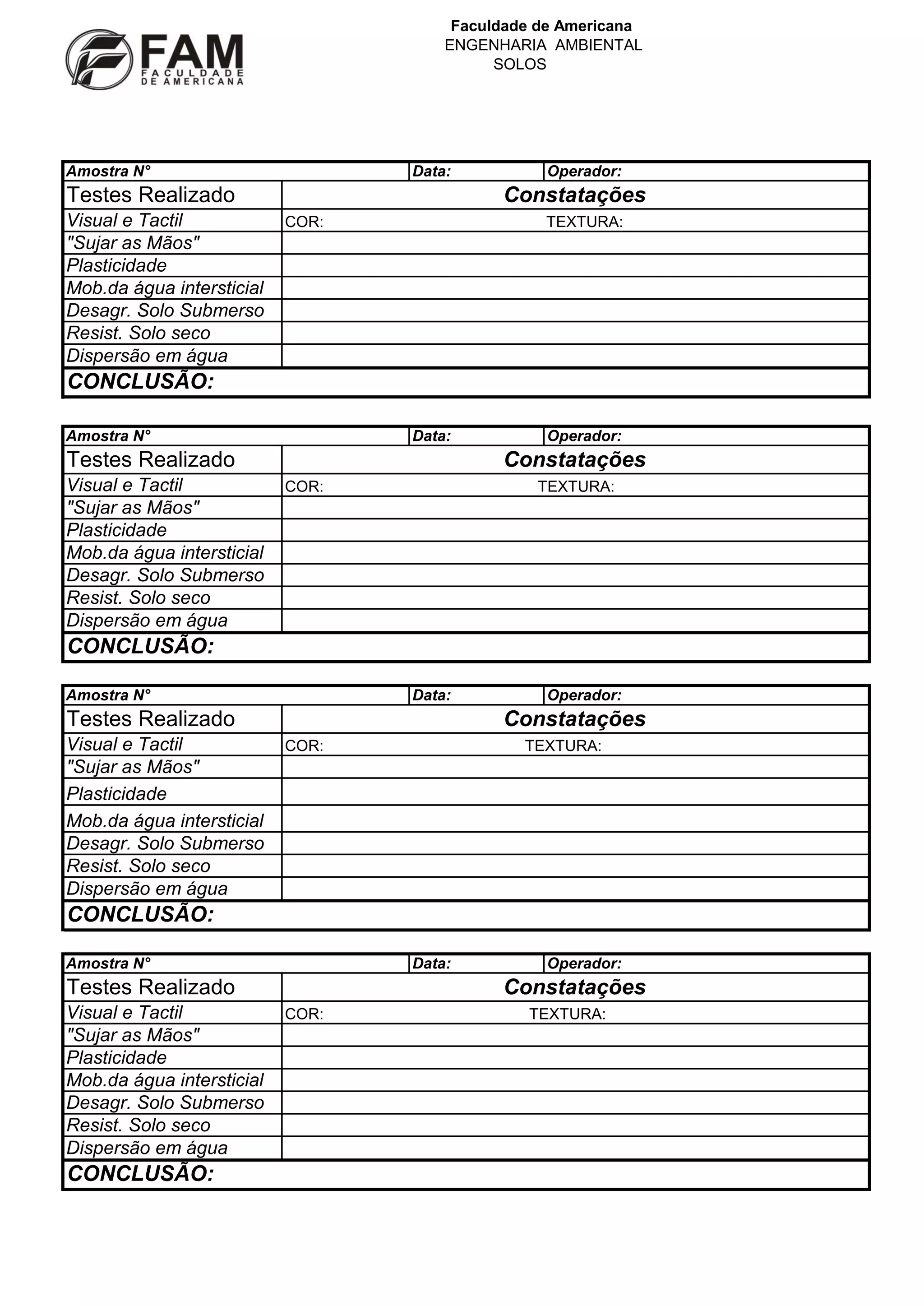 Faculdade de Americana
ENGENHARIA AMBIENTAL
SOLOS
Amostra N°
Data:
Testes Realizado
Visual e Tactil
"Sujar as Mãos"
Plasticidade
Mob.da água intersticial
Desagr. Solo Submerso
Resist. Solo seco
Dispersão em água
Operador:
Constatações
COR:
TEXTURA:
CONCLUSÃO:
Amostra N°
Data:
Testes Realizado
Visual e Tactil
"Sujar as Mãos"
Plasticidade
Mob.da água intersticial
Desagr. Solo Submerso
Resist. Solo seco
Dispersão em água
Operador:
Constatações
COR:
TEXTURA:
CONCLUSÃO:
Amostra N°
Data:
Testes Realizado
Visual e Tactil
"Sujar as Mãos"
Plasticidade
Mob.da água intersticial
Desagr. Solo Submerso
Resist. Solo seco
Dispersão em água
Operador:
Constatações
COR:
TEXTURA:
CONCLUSÃO:
Amostra N°
Data:
Testes Realizado
Visual e Tactil
"Sujar as Mãos"
Plasticidade
Mob.da água intersticial
Desagr. Solo Submerso
Resist. Solo seco
Dispersão em água
CONCLUSÃO:
Operador:
Constatações
COR:
TEXTURA: