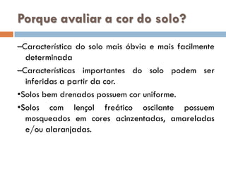 Porque avaliar a cor do solo?
–Característica do solo mais óbvia e mais facilmente
determinada
–Características importantes do solo podem ser
inferidas a partir da cor.
•Solos bem drenados possuem cor uniforme.
•Solos com lençol freático oscilante possuem
mosqueados em cores acinzentadas, amareladas
e/ou alaranjadas.

 