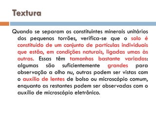 Textura
Quando se separam os constituintes minerais unitários
dos pequenos torrões, verifica-se que o solo é
constituído de um conjunto de partículas individuais
que estão, em condições naturais, ligadas umas às
outras. Essas têm tamanhos bastante variados:
algumas são suficientemente grandes para
observação a olho nu, outras podem ser vistas com
o auxílio de lentes de bolso ou microscópio comum,
enquanto as restantes podem ser observadas com o
auxílio de microscópio eletrônico.

 