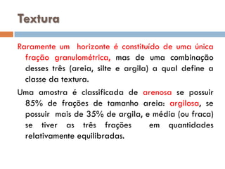 Textura
Raramente um horizonte é constituído de uma única
fração granulométrica, mas de uma combinação
desses três (areia, silte e argila) a qual define a
classe da textura.
Uma amostra é classificada de arenosa se possuir
85% de frações de tamanho areia: argilosa, se
possuir mais de 35% de argila, e média (ou fraca)
se tiver as três frações
em quantidades
relativamente equilibradas.

 