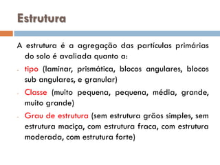 Estrutura
A estrutura é a agregação das partículas primárias
do solo é avaliada quanto a:
- tipo (laminar, prismática, blocos angulares, blocos
sub angulares, e granular)
- Classe (muito pequena, pequena, média, grande,
muito grande)
- Grau de estrutura (sem estrutura grãos simples, sem
estrutura maciça, com estrutura fraca, com estrutura
moderada, com estrutura forte)

 