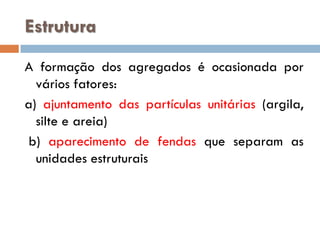 Estrutura
A formação dos agregados é ocasionada por
vários fatores:
a) ajuntamento das partículas unitárias (argila,
silte e areia)
b) aparecimento de fendas que separam as
unidades estruturais

 