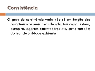 Consistência
O grau de consistência varia não só em função das
características mais fixas do solo, tais como textura,
estrutura, agentes cimentadores etc. como também
do teor de umidade existente.

 