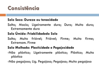 Consistência
Solo Seco: Dureza ou tenacidade
Solto; Macio; Ligeiramente duro; Duro; Muito duro;
Extremamente duro
Solo Úmido: Friabilidadedo Solo
Solto; Muito friável; Friável; Firme; Muito firme;
Extremam. Firme
Solo Molhado: Plasticidade e Pegajosidade
-Não plástico; Ligeiramente plástico; Plástico; Muito
plástico
-Não pegajoso; Lig. Pegajoso; Pegajoso; Muito pegajoso

 