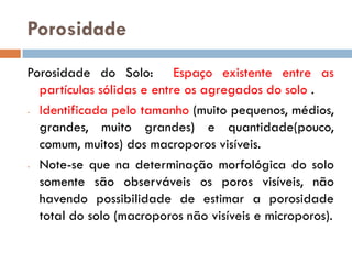Porosidade
Porosidade do Solo: Espaço existente entre as
partículas sólidas e entre os agregados do solo .
- Identificada pelo tamanho (muito pequenos, médios,
grandes, muito grandes) e quantidade(pouco,
comum, muitos) dos macroporos visíveis.
- Note-se que na determinação morfológica do solo
somente são observáveis os poros visíveis, não
havendo possibilidade de estimar a porosidade
total do solo (macroporos não visíveis e microporos).

 