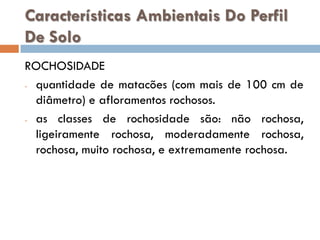 Características Ambientais Do Perfil
De Solo
ROCHOSIDADE
- quantidade de matacões (com mais de 100 cm de
diâmetro) e afloramentos rochosos.
- as classes de rochosidade são: não rochosa,
ligeiramente rochosa, moderadamente rochosa,
rochosa, muito rochosa, e extremamente rochosa.

 