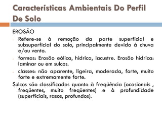 Características Ambientais Do Perfil
De Solo
EROSÃO
- Refere-se
à remoção da parte superficial e
subsuperficial do solo, principalmente devido à chuva
e/ou vento.
- formas: Erosão eólica, hídrica, lacustre. Erosão hídrica:
laminar ou em sulcos.
- classes: não aparente, ligeira, moderada, forte, muito
forte e extremamente forte.
Sulcos são classificados quanto à freqüência (ocasionais ,
freqüentes, muito freqüentes) e à profundidade
(superficiais, rasos, profundos).

 