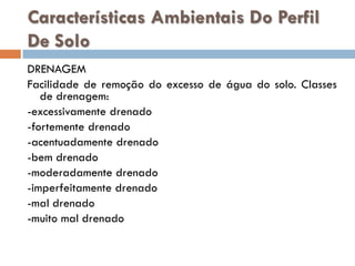 Características Ambientais Do Perfil
De Solo
DRENAGEM
Facilidade de remoção do excesso de água do solo. Classes
de drenagem:
-excessivamente drenado
-fortemente drenado
-acentuadamente drenado
-bem drenado
-moderadamente drenado
-imperfeitamente drenado
-mal drenado
-muito mal drenado

 