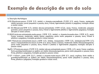 Exemplo de descrição de um do solo
b. Descrição Morfológica
A10-35cm,bruno-escuro (7,5YR 3/2, úmido) e cinzento-avermelhado (7,5YR 5/2, seco); franco; moderada
média granular; poros pequenos e poucos; dura, friável, ligeiramente plástica e pegajosa; transição difusa
e muitas raízes.
A2 35-58cm,bruno(10YR 5/3, úmida) ebruno-acinzentado (10YR 5/2,5, seco); franca; moderada pequena
granular; poros pequenos e poucos; dura, friável e ligeiramente plástica e ligeiramente pegajosa; transição
abrupta e raízes comuns.
E158-81cm,bruno-acinzentado-muito-escuro (10YR 3/2, úmida) e cinzento-brunado-claro (10YR 6/3, seco);
franco arenosa; moderada média blocos angulares; poros muito pequenos e poucos; dura, friável e
plástica e pegajosa; transição gradual e raízes comuns.
E281-92cm,bruno-acinzentado-escuro (10YR 4/2, úmida), mosqueados (10YR 5/6, úmida),bruno(10YR 5/3,
seco) e mosqueadosbruno-escuro (7,5YR 4/4, seco); franco arenosa; moderada média blocossubangulares;
poros muito pequenos e poucos; dura, friável e plástica e ligeiramente pegajosa; transição abrupta e
poucas raízes.
Btg92-127cm,bruno-escura (7,5YR 3/2, úmida) ebruno-acinzentado-escuro (10YR, 4/2, seco); franco argilosa;
forte grandeprismáticaque se quebra em média blocossubangulares; poros muito pequenos e poucos; duro,
firme, plástica e pegajosa; transição gradual e poucas raízes.
C127 –142cm+, preto (5YR 2,5/1, úmida) e cinzento-muito-escuro (5YR 3/1, seco); argilosa; forte média e
grandeprismáticaque se quebra em média blocossubangulares; poros muito pequenos e poucos; duro,
firme, plástica e pegajosa; transição gradual e raízes raras.

 