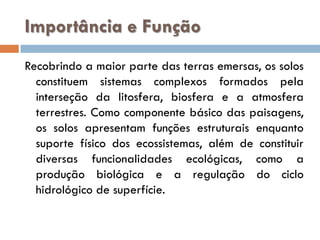 Importância e Função
Recobrindo a maior parte das terras emersas, os solos
constituem sistemas complexos formados pela
interseção da litosfera, biosfera e a atmosfera
terrestres. Como componente básico das paisagens,
os solos apresentam funções estruturais enquanto
suporte físico dos ecossistemas, além de constituir
diversas funcionalidades ecológicas, como a
produção biológica e a regulação do ciclo
hidrológico de superfície.

 