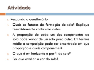 Atividade

1.

2.

3.
4.

Responda o questionário
Quais os fatores de formação do solo? Explique
resumidamente cada uma delas.
A proporção de cada um dos componentes do
solo pode variar de um solo para outro. Em termos
médio a composição pode ser encontrada em que
proporção e quais componentes?
O que é um horizonte e perfil de solo?
Por que avaliar a cor do solo?

 