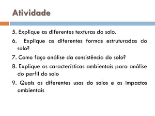 Atividade
5. Explique as diferentes texturas do solo.
6. Explique as diferentes formas estruturadas do
solo?
7. Como faço análise da consistência do solo?
8. Explique as características ambientais para análise
do perfil do solo
9. Quais os diferentes usos do solos e os impactos
ambientais

 