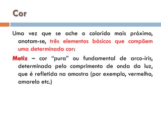 Cor
Uma vez que se ache o colorido mais próximo,
anotam-se, três elementos básicos que compõem
uma determinada cor:
Matiz – cor “pura” ou fundamental de arco-íris,
determinada pelo comprimento de onda da luz,
que é refletida na amostra (por exemplo, vermelho,
amarelo etc.)

 