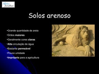 Solos arenoso Grande quantidade de areia Grãos  maiores Geralmente cores  claras Alta  circulação de água Bastante  permeável Pouco umidade Impróprio  para a agricultura 