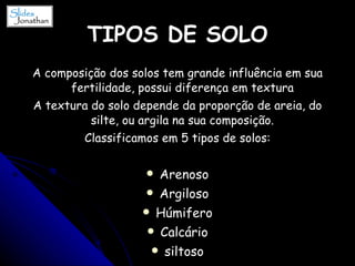 TIPOS DE SOLO A composição dos solos tem grande influência em sua fertilidade, possui diferença em textura  A textura do solo depende da proporção de areia, do silte, ou argila na sua composição.  Classificamos em 5 tipos de solos: Arenoso Argiloso Húmifero Calcário siltoso 