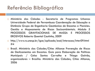 Referência Bibliográfica






Ministério das Cidades - Secretaria de Programas Urbanos
Universidade Federal de Pernambuco Coordenação de Educação a
Distância Grupo de Engenharia Geotécnica de Encostas e Planícies.
Gestão e Mapeamento de Riscos Socioambientais. Módulo 5
PROCESSOS GRAVITACIONAIS DE MASSA E PROCESSOS
EROSIVOS Roberto Quental Coutinho, 2009
http://www.rc.unesp.br/igce/aplicada/ead/interacao/inter09.html
#4
Brasil. Ministério das Cidades/Cities Alliance Prevenção de Riscos
de Deslizamentos em Encostas: Guia para Elaboração de Políticas
Municipais / Celso Santos Carvalho e Thiago Galvão,
organizadores – Brasília: Ministério das Cidades; Cities Alliance,
2006

 