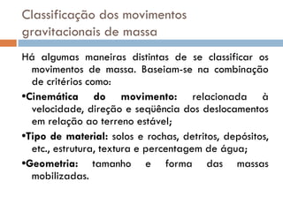 Classificação dos movimentos
gravitacionais de massa
Há algumas maneiras distintas de se classificar os
movimentos de massa. Baseiam-se na combinação
de critérios como:
•Cinemática do movimento: relacionada à
velocidade, direção e seqüência dos deslocamentos
em relação ao terreno estável;
•Tipo de material: solos e rochas, detritos, depósitos,
etc., estrutura, textura e percentagem de água;
•Geometria: tamanho e forma das massas
mobilizadas.

 