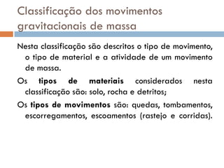 Classificação dos movimentos
gravitacionais de massa
Nesta classificação são descritos o tipo de movimento,
o tipo de material e a atividade de um movimento
de massa.
Os tipos de materiais considerados nesta
classificação são: solo, rocha e detritos;
Os tipos de movimentos são: quedas, tombamentos,
escorregamentos, escoamentos (rastejo e corridas).

 