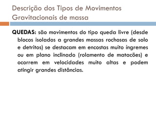 Descrição dos Tipos de Movimentos
Gravitacionais de massa
QUEDAS: são movimentos do tipo queda livre (desde
blocos isolados a grandes massas rochosas de solo
e detritos) se destacam em encostas muito íngremes
ou em plano inclinado (rolamento de matacões) e
ocorrem em velocidades muito altas e podem
atingir grandes distâncias.

 