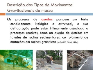 Descrição dos Tipos de Movimentos
Gravitacionais de massa
Os processos de quedas possuem um forte
condicionante litológico e estrutural, e sua
deflagração pode estar intimamente associada a
processos erosivos, como na queda de detritos em
taludes de rochas sedimentares, ou rolamento de
matacões em rochas graníticas (AUGUSTO FILHO, 1994).

 