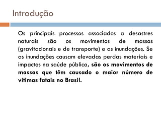 Introdução
Os principais processos associados a desastres
naturais são os movimentos de massas
(gravitacionais e de transporte) e as inundações. Se
as inundações causam elevadas perdas materiais e
impactos na saúde pública, são os movimentos de
massas que têm causado o maior número de
vítimas fatais no Brasil.

 