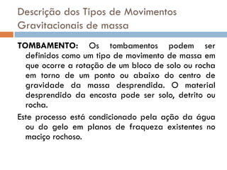 Descrição dos Tipos de Movimentos
Gravitacionais de massa
TOMBAMENTO: Os tombamentos podem ser
definidos como um tipo de movimento de massa em
que ocorre a rotação de um bloco de solo ou rocha
em torno de um ponto ou abaixo do centro de
gravidade da massa desprendida. O material
desprendido da encosta pode ser solo, detrito ou
rocha.
Este processo está condicionado pela ação da água
ou do gelo em planos de fraqueza existentes no
maciço rochoso.

 