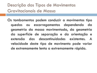 Descrição dos Tipos de Movimentos
Gravitacionais de Massa
Os tombamentos podem conduzir a movimentos tipo
quedas ou escorregamentos dependendo da
geometria da massa movimentada, da geometria
da superfície de separação e da orientação e
extensão das descontinuidades existentes. A
velocidade deste tipo de movimento pode variar
de extremamente lenta a extremamente rápida.

 
