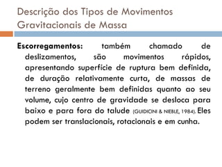 Descrição dos Tipos de Movimentos
Gravitacionais de Massa
Escorregamentos:
também
chamado
de
deslizamentos,
são
movimentos
rápidos,
apresentando superfície de ruptura bem definida,
de duração relativamente curta, de massas de
terreno geralmente bem definidas quanto ao seu
volume, cujo centro de gravidade se desloca para
baixo e para fora do talude (GUIDICINI & NIEBLE, 1984). Eles
podem ser translacionais, rotacionais e em cunha.

 
