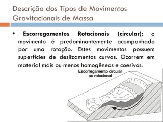 Descrição dos Tipos de Movimentos
Gravitacionais de Massa
•

Escorregamentos Rotacionais (circular): o
movimento é predominantemente acompanhado
por uma rotação. Estes movimentos possuem
superfícies de deslizamentos curvas. Ocorrem em
material mais ou menos homogêneos e coesivos.

 