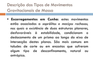 Descrição dos Tipos de Movimentos
Gravitacionais de Massa
• Escorregamentos em Cunha: estes movimentos
estão associados a saprólitos e maciços rochosos,
nos quais a existência de duas estruturas planares,
desfavoráveis à estabilidade, condicionam o
deslocamento de um prisma ao longo do eixo de
intersecção destes planos. São mais comuns em
taludes de corte ou em encostas que sofreram
algum tipo de desconfinamento, natural ou
antrópico.

 