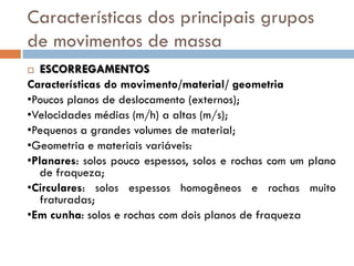 Características dos principais grupos
de movimentos de massa
ESCORREGAMENTOS
Características do movimento/material/ geometria
•Poucos planos de deslocamento (externos);
•Velocidades médias (m/h) a altas (m/s);
•Pequenos a grandes volumes de material;
•Geometria e materiais variáveis:
•Planares: solos pouco espessos, solos e rochas com um plano
de fraqueza;
•Circulares: solos espessos homogêneos e rochas muito
fraturadas;
•Em cunha: solos e rochas com dois planos de fraqueza


 