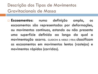 Descrição dos Tipos de Movimentos
Gravitacionais de Massa


Escoamentos: numa definição ampla, os
escoamentos são representados por deformações,
ou movimentos contínuos, estando ou não presente
uma superfície definida ao longo da qual a
movimentação ocorra. GUIDICINI & NIEBLE (1984) classificam
os escoamentos em movimentos lentos (rastejos) e
movimentos rápidos (corridas).

 