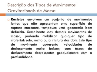 Descrição dos Tipos de Movimentos
Gravitacionais de Massa


Rastejos envolvem um conjunto de movimentos
lentos que não apresentam uma superfície de
ruptura marcante, tampouco uma geometria bem
definida. Semelhante aos demais movimentos de
massa, podendo mobilizar qualquer tipo de
material: solo, rocha ou a mistura dos dois. Este tipo
de movimento apresenta velocidades de
deslocamento muito baixas, com taxas de
deslocamento decrescentes gradualmente com a
profundidade.

 