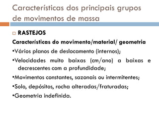 Características dos principais grupos
de movimentos de massa
RASTEJOS
Características do movimento/material/ geometria
•Vários planos de deslocamento (internos);
•Velocidades muito baixas (cm/ano) a baixas e
decrescentes com a profundidade;
•Movimentos constantes, sazonais ou intermitentes;
•Solo, depósitos, rocha alteradas/fraturadas;
•Geometria indefinida.


 