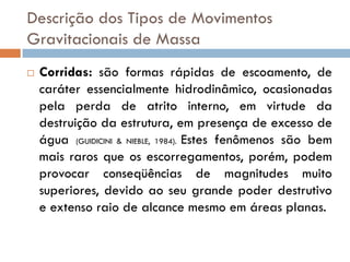 Descrição dos Tipos de Movimentos
Gravitacionais de Massa


Corridas: são formas rápidas de escoamento, de
caráter essencialmente hidrodinâmico, ocasionadas
pela perda de atrito interno, em virtude da
destruição da estrutura, em presença de excesso de
água (GUIDICINI & NIEBLE, 1984). Estes fenômenos são bem
mais raros que os escorregamentos, porém, podem
provocar conseqüências de magnitudes muito
superiores, devido ao seu grande poder destrutivo
e extenso raio de alcance mesmo em áreas planas.

 