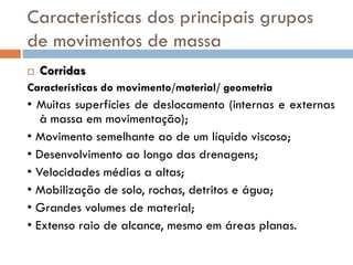 Características dos principais grupos
de movimentos de massa


Corridas

Características do movimento/material/ geometria

• Muitas superfícies de deslocamento (internas e externas
à massa em movimentação);
• Movimento semelhante ao de um líquido viscoso;
• Desenvolvimento ao longo das drenagens;
• Velocidades médias a altas;
• Mobilização de solo, rochas, detritos e água;
• Grandes volumes de material;
• Extenso raio de alcance, mesmo em áreas planas.

 